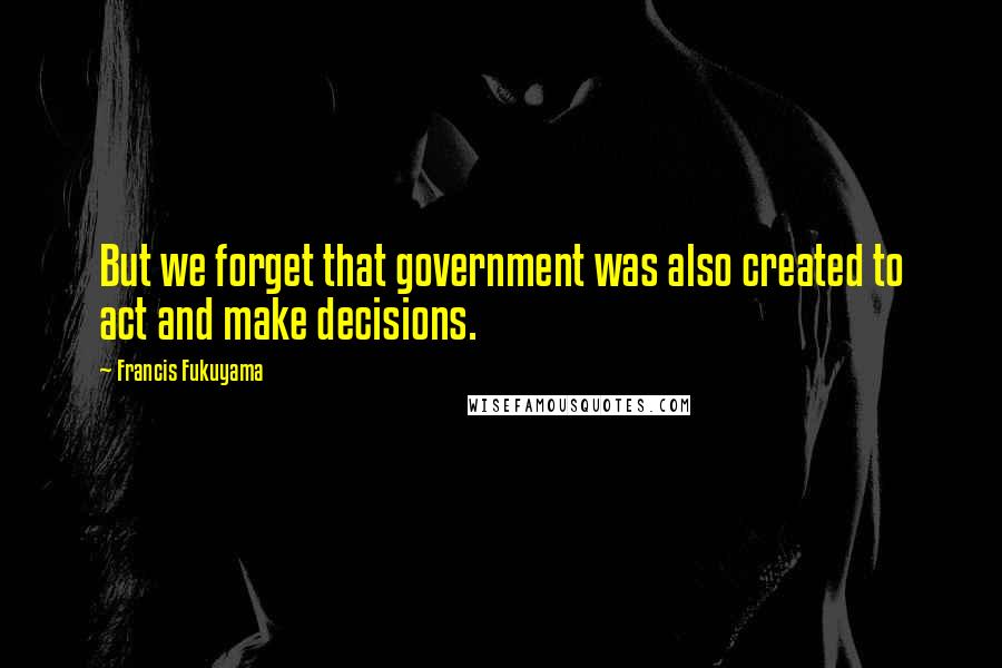 Francis Fukuyama Quotes: But we forget that government was also created to act and make decisions.