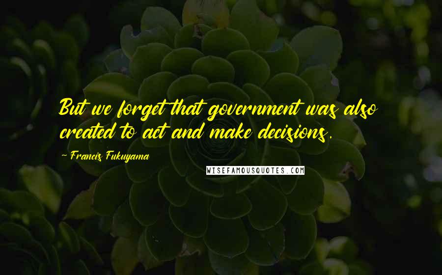 Francis Fukuyama Quotes: But we forget that government was also created to act and make decisions.