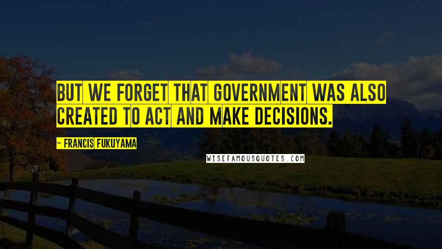 Francis Fukuyama Quotes: But we forget that government was also created to act and make decisions.