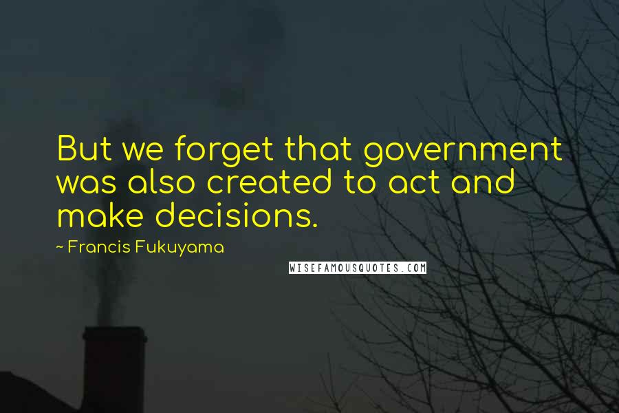 Francis Fukuyama Quotes: But we forget that government was also created to act and make decisions.