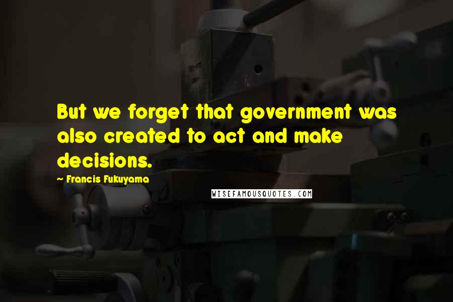Francis Fukuyama Quotes: But we forget that government was also created to act and make decisions.