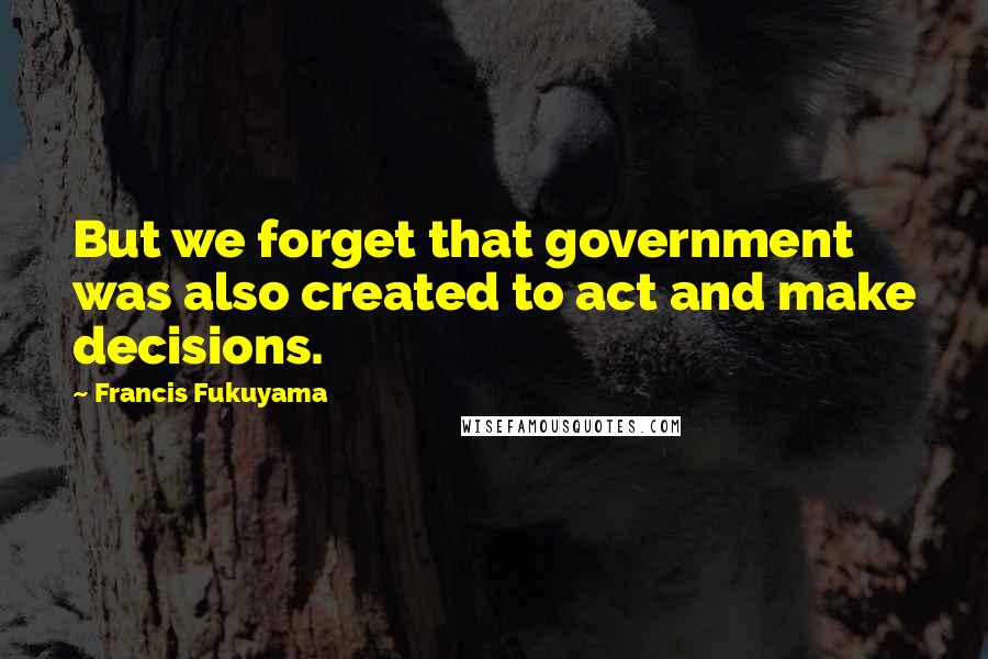 Francis Fukuyama Quotes: But we forget that government was also created to act and make decisions.