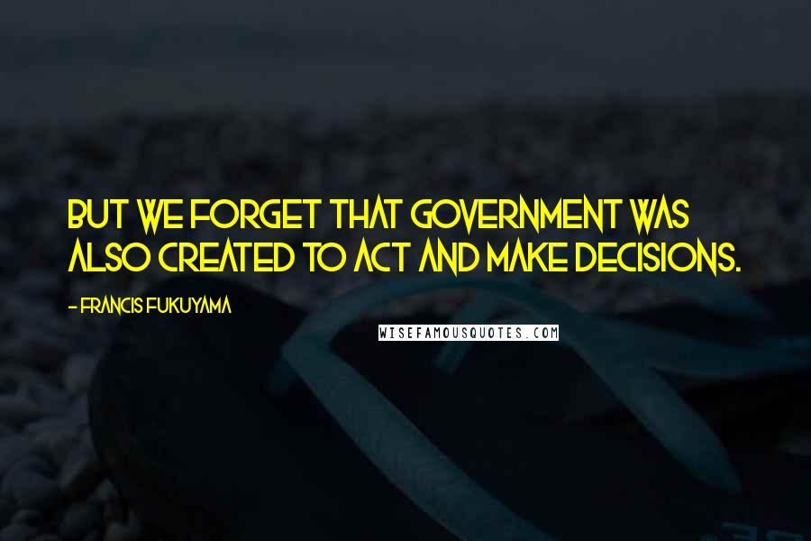 Francis Fukuyama Quotes: But we forget that government was also created to act and make decisions.