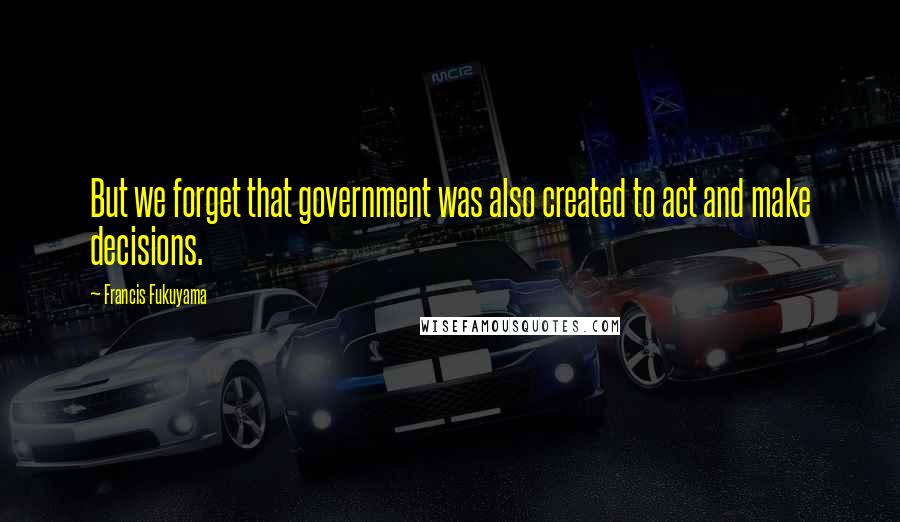 Francis Fukuyama Quotes: But we forget that government was also created to act and make decisions.