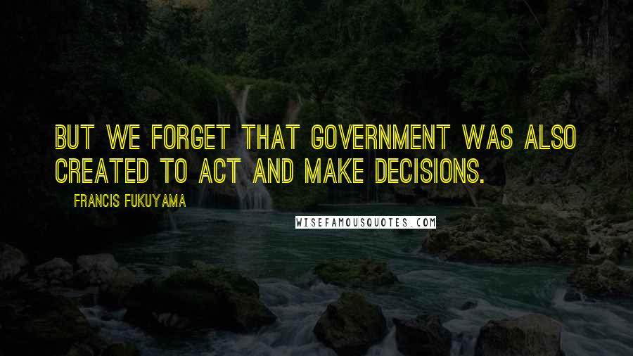 Francis Fukuyama Quotes: But we forget that government was also created to act and make decisions.