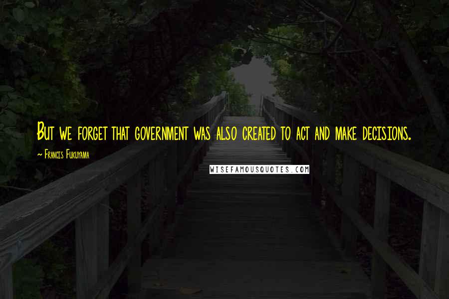 Francis Fukuyama Quotes: But we forget that government was also created to act and make decisions.