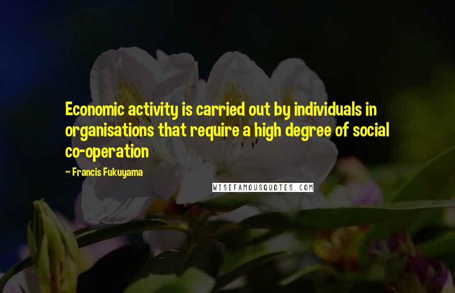 Francis Fukuyama Quotes: Economic activity is carried out by individuals in organisations that require a high degree of social co-operation