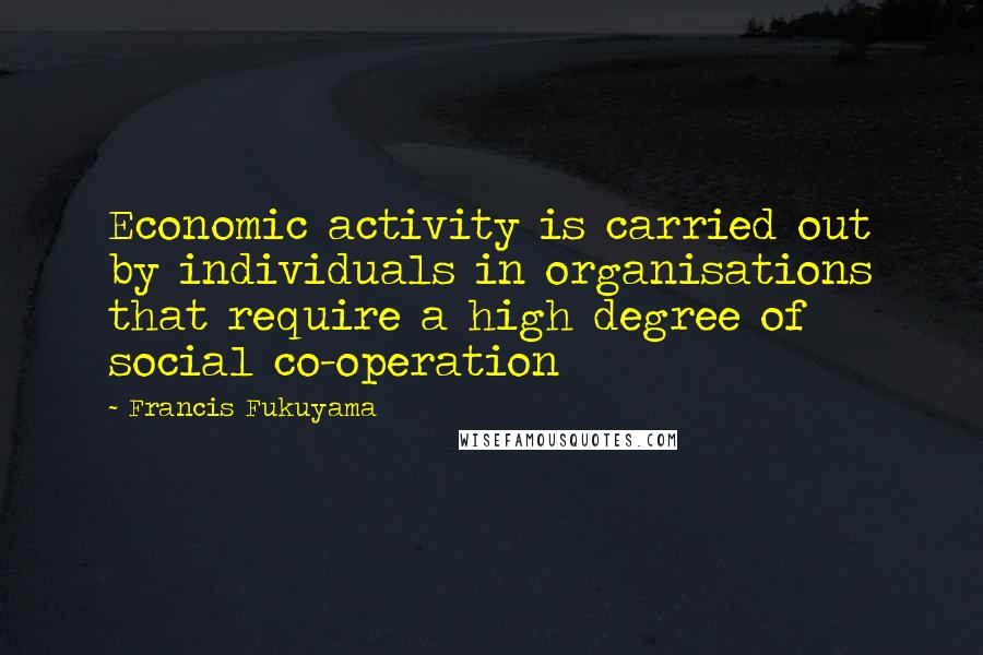 Francis Fukuyama Quotes: Economic activity is carried out by individuals in organisations that require a high degree of social co-operation