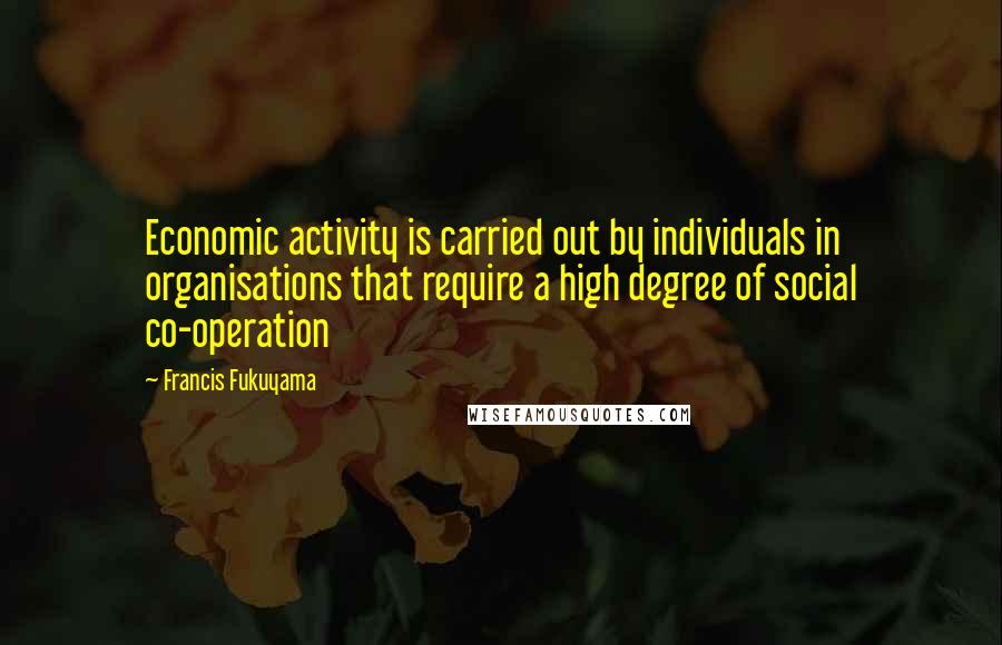 Francis Fukuyama Quotes: Economic activity is carried out by individuals in organisations that require a high degree of social co-operation
