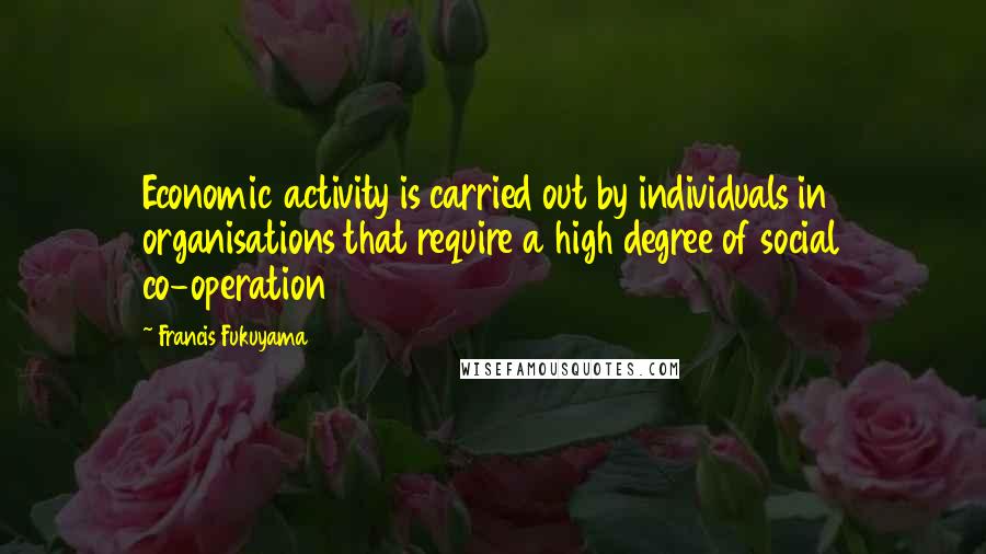 Francis Fukuyama Quotes: Economic activity is carried out by individuals in organisations that require a high degree of social co-operation