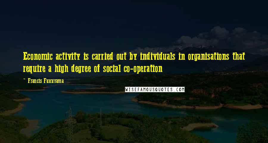 Francis Fukuyama Quotes: Economic activity is carried out by individuals in organisations that require a high degree of social co-operation