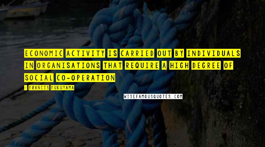 Francis Fukuyama Quotes: Economic activity is carried out by individuals in organisations that require a high degree of social co-operation
