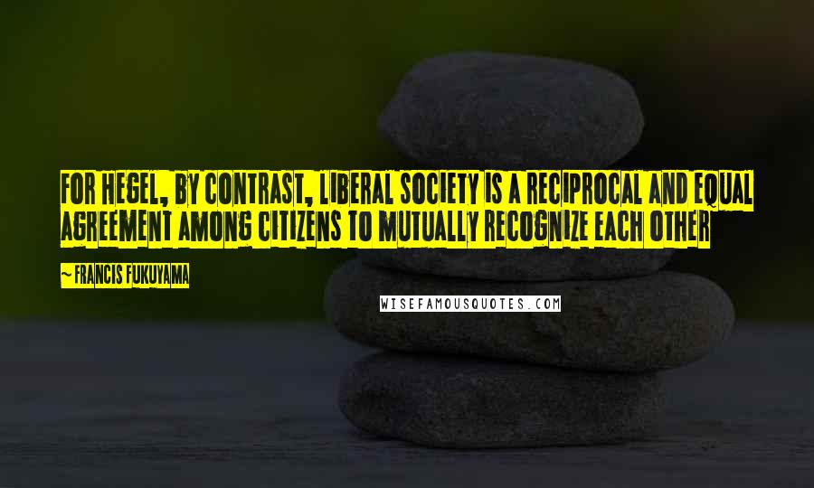 Francis Fukuyama Quotes: For Hegel, by contrast, liberal society is a reciprocal and equal agreement among citizens to mutually recognize each other