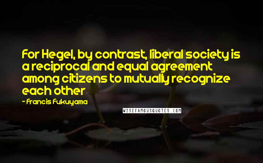 Francis Fukuyama Quotes: For Hegel, by contrast, liberal society is a reciprocal and equal agreement among citizens to mutually recognize each other