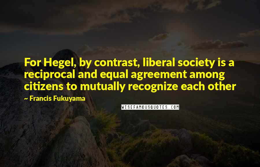 Francis Fukuyama Quotes: For Hegel, by contrast, liberal society is a reciprocal and equal agreement among citizens to mutually recognize each other