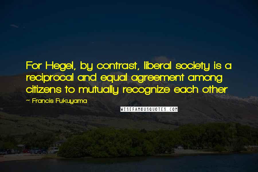 Francis Fukuyama Quotes: For Hegel, by contrast, liberal society is a reciprocal and equal agreement among citizens to mutually recognize each other
