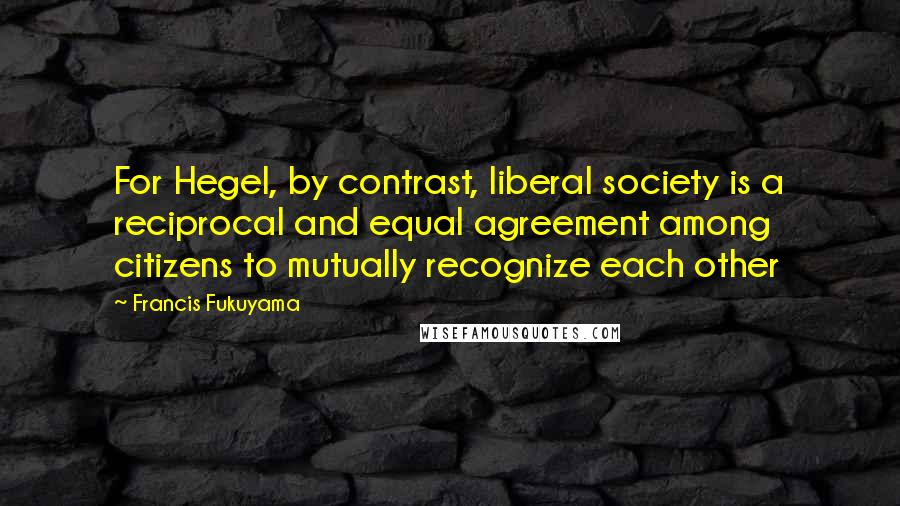 Francis Fukuyama Quotes: For Hegel, by contrast, liberal society is a reciprocal and equal agreement among citizens to mutually recognize each other