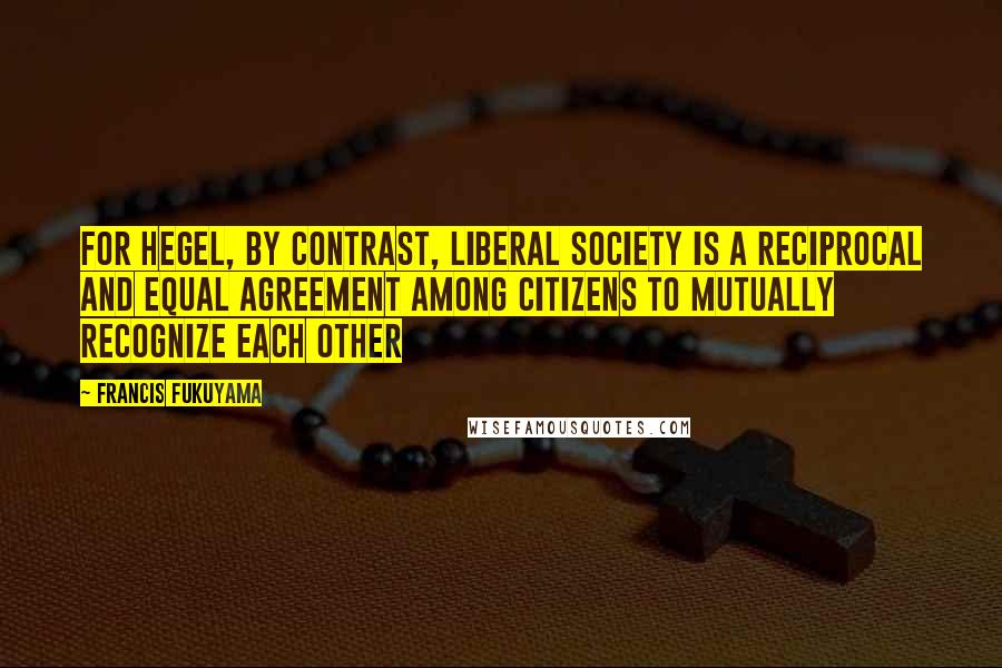 Francis Fukuyama Quotes: For Hegel, by contrast, liberal society is a reciprocal and equal agreement among citizens to mutually recognize each other