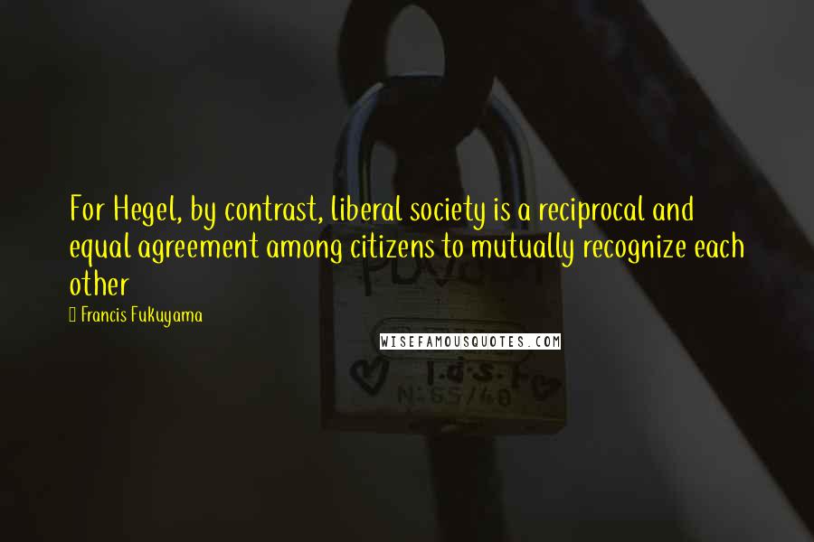 Francis Fukuyama Quotes: For Hegel, by contrast, liberal society is a reciprocal and equal agreement among citizens to mutually recognize each other