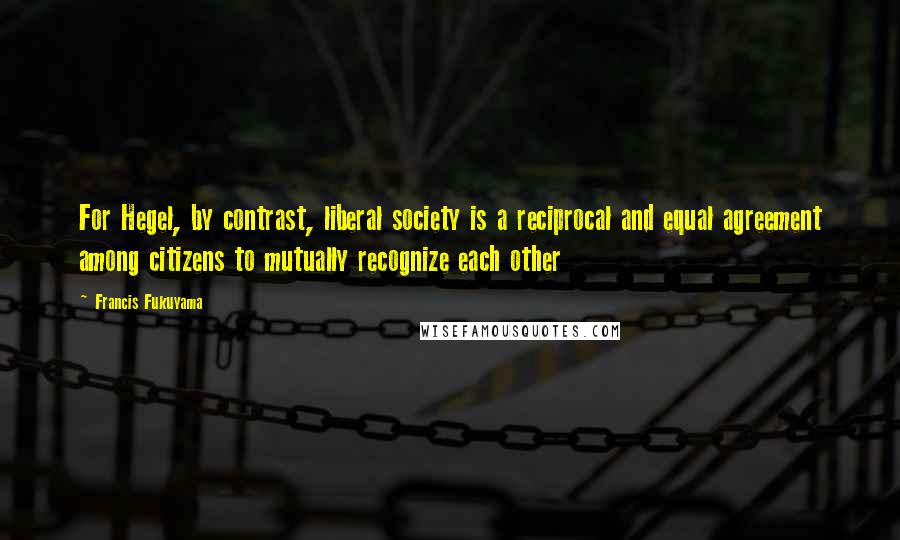 Francis Fukuyama Quotes: For Hegel, by contrast, liberal society is a reciprocal and equal agreement among citizens to mutually recognize each other