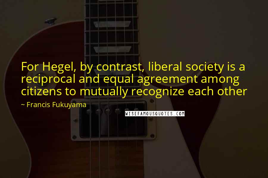 Francis Fukuyama Quotes: For Hegel, by contrast, liberal society is a reciprocal and equal agreement among citizens to mutually recognize each other