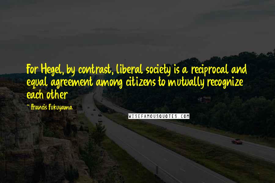 Francis Fukuyama Quotes: For Hegel, by contrast, liberal society is a reciprocal and equal agreement among citizens to mutually recognize each other