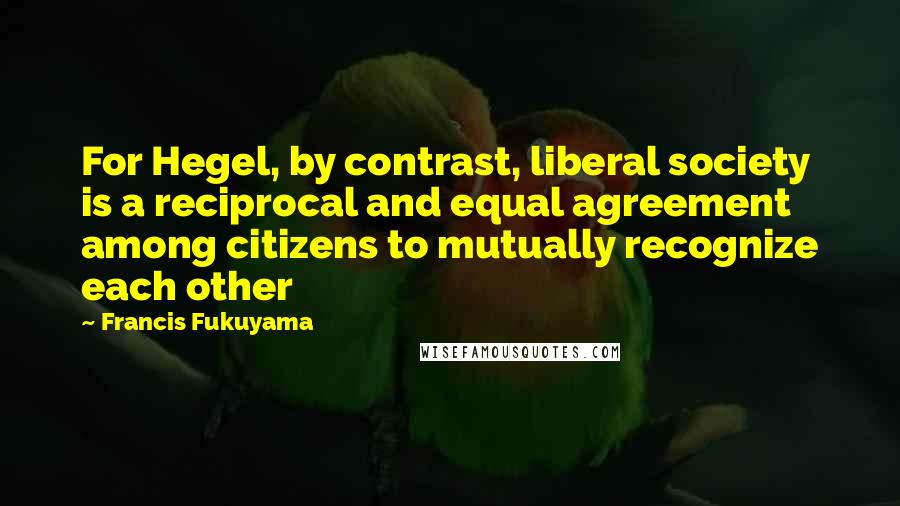 Francis Fukuyama Quotes: For Hegel, by contrast, liberal society is a reciprocal and equal agreement among citizens to mutually recognize each other