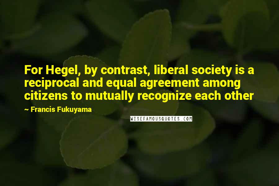 Francis Fukuyama Quotes: For Hegel, by contrast, liberal society is a reciprocal and equal agreement among citizens to mutually recognize each other