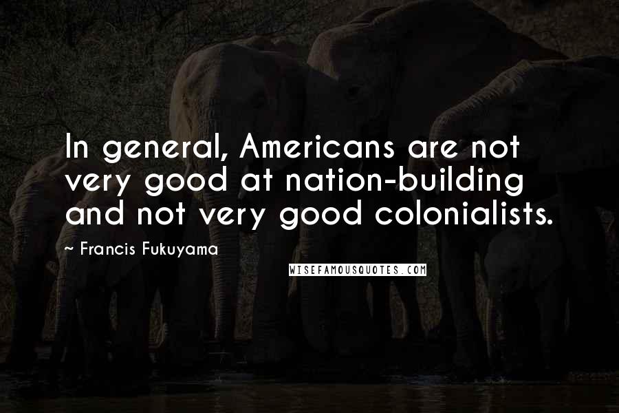 Francis Fukuyama Quotes: In general, Americans are not very good at nation-building and not very good colonialists.