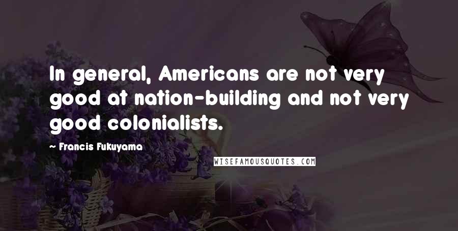Francis Fukuyama Quotes: In general, Americans are not very good at nation-building and not very good colonialists.