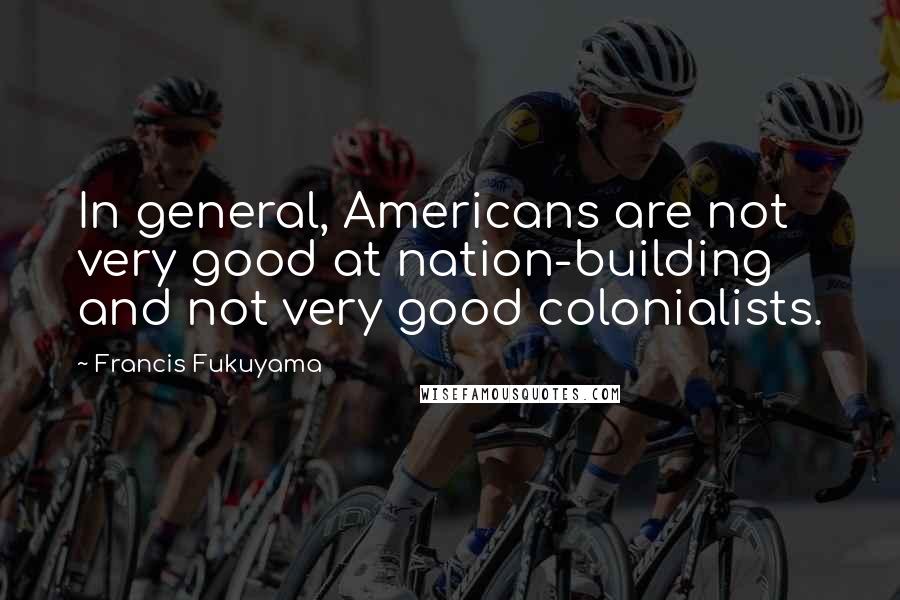 Francis Fukuyama Quotes: In general, Americans are not very good at nation-building and not very good colonialists.