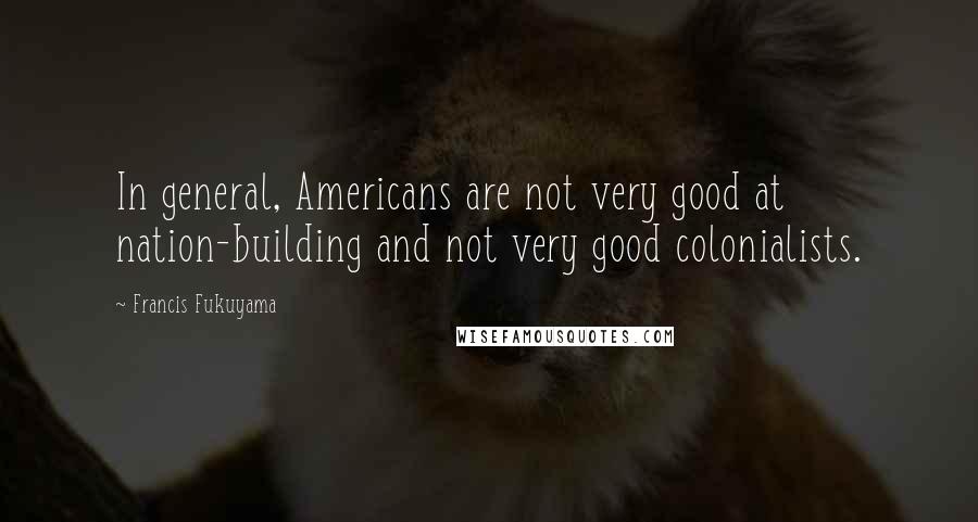 Francis Fukuyama Quotes: In general, Americans are not very good at nation-building and not very good colonialists.