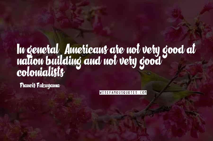 Francis Fukuyama Quotes: In general, Americans are not very good at nation-building and not very good colonialists.