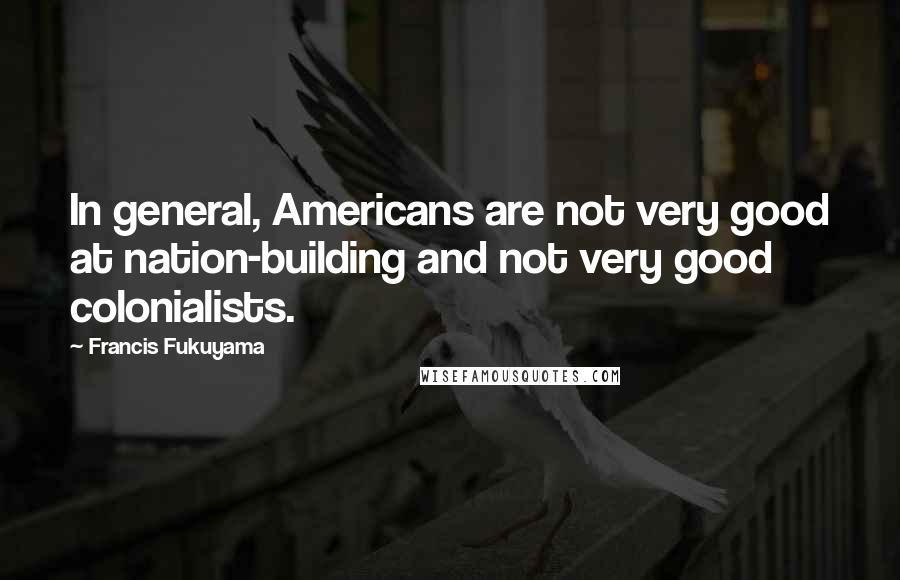 Francis Fukuyama Quotes: In general, Americans are not very good at nation-building and not very good colonialists.