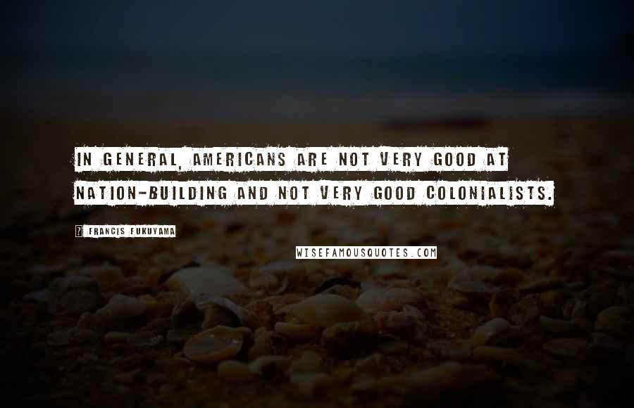 Francis Fukuyama Quotes: In general, Americans are not very good at nation-building and not very good colonialists.