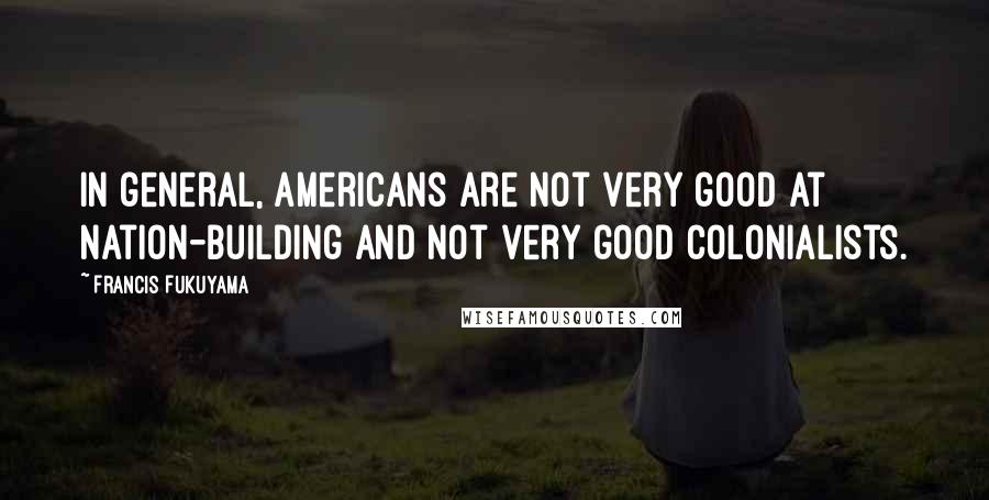 Francis Fukuyama Quotes: In general, Americans are not very good at nation-building and not very good colonialists.