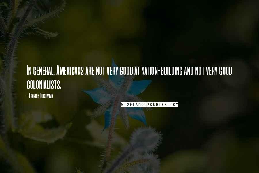 Francis Fukuyama Quotes: In general, Americans are not very good at nation-building and not very good colonialists.