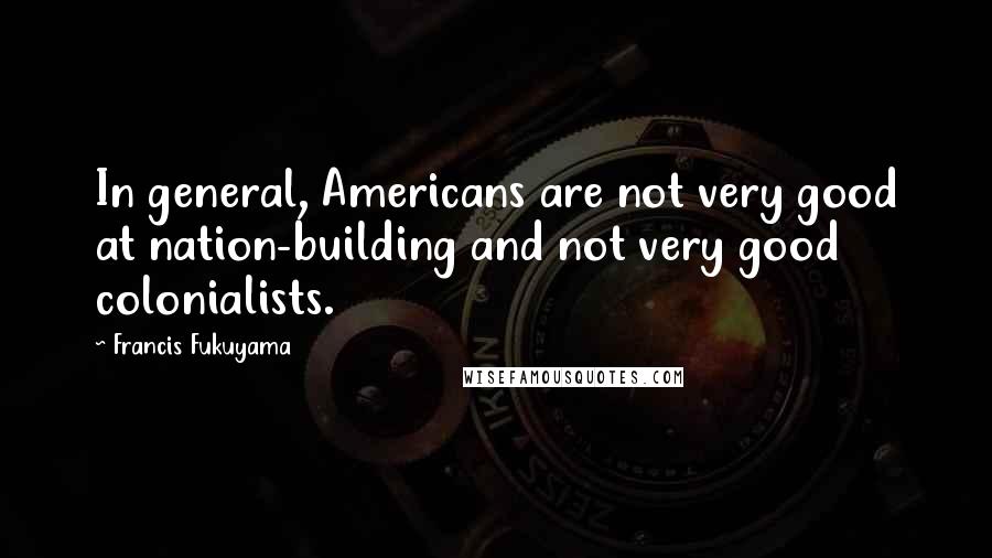 Francis Fukuyama Quotes: In general, Americans are not very good at nation-building and not very good colonialists.