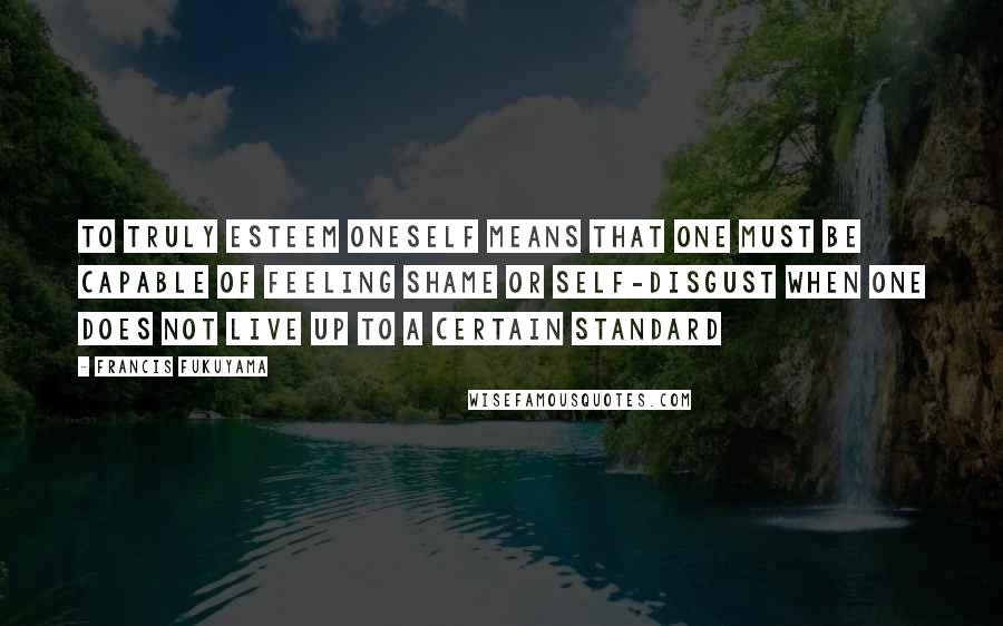 Francis Fukuyama Quotes: To truly esteem oneself means that one must be capable of feeling shame or self-disgust when one does not live up to a certain standard