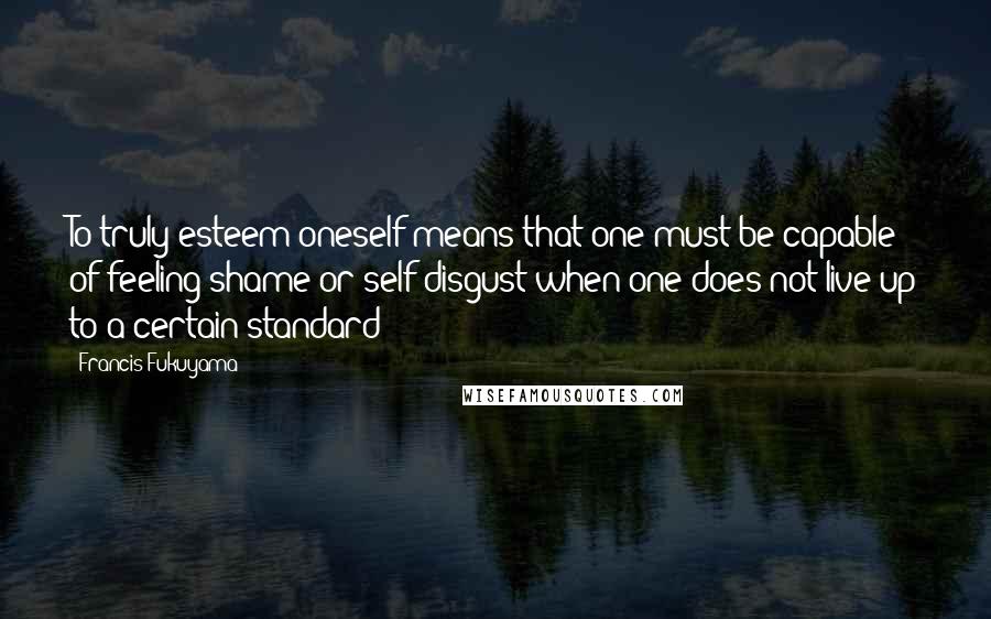 Francis Fukuyama Quotes: To truly esteem oneself means that one must be capable of feeling shame or self-disgust when one does not live up to a certain standard