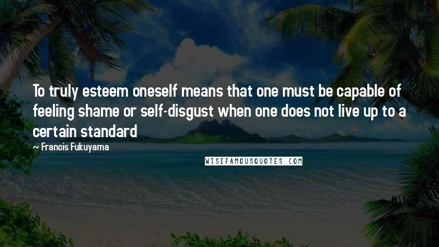 Francis Fukuyama Quotes: To truly esteem oneself means that one must be capable of feeling shame or self-disgust when one does not live up to a certain standard