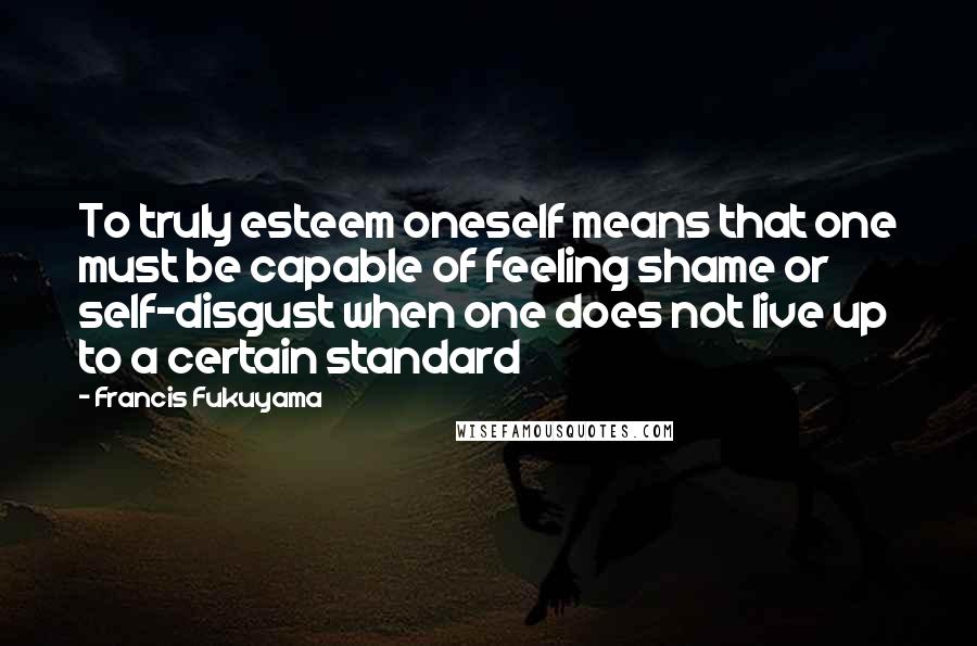 Francis Fukuyama Quotes: To truly esteem oneself means that one must be capable of feeling shame or self-disgust when one does not live up to a certain standard