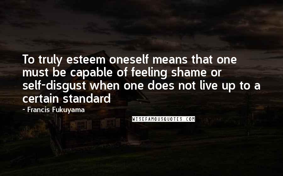 Francis Fukuyama Quotes: To truly esteem oneself means that one must be capable of feeling shame or self-disgust when one does not live up to a certain standard