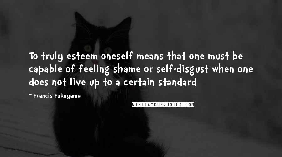 Francis Fukuyama Quotes: To truly esteem oneself means that one must be capable of feeling shame or self-disgust when one does not live up to a certain standard