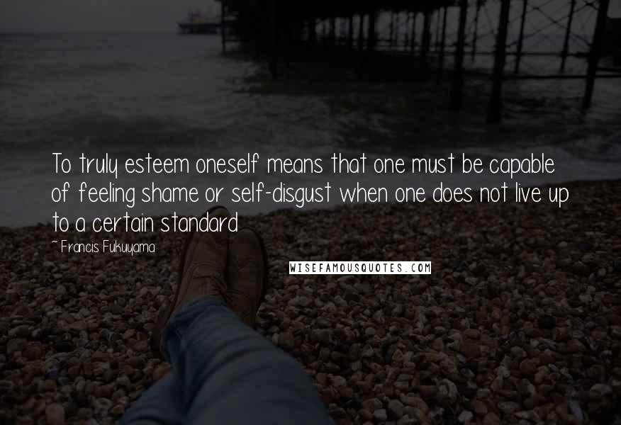 Francis Fukuyama Quotes: To truly esteem oneself means that one must be capable of feeling shame or self-disgust when one does not live up to a certain standard