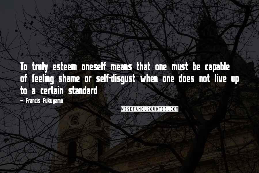 Francis Fukuyama Quotes: To truly esteem oneself means that one must be capable of feeling shame or self-disgust when one does not live up to a certain standard