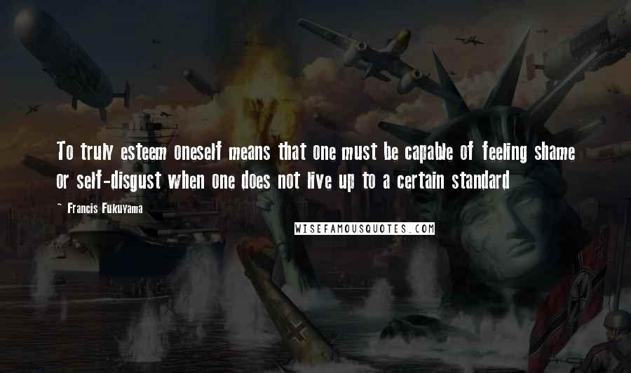 Francis Fukuyama Quotes: To truly esteem oneself means that one must be capable of feeling shame or self-disgust when one does not live up to a certain standard