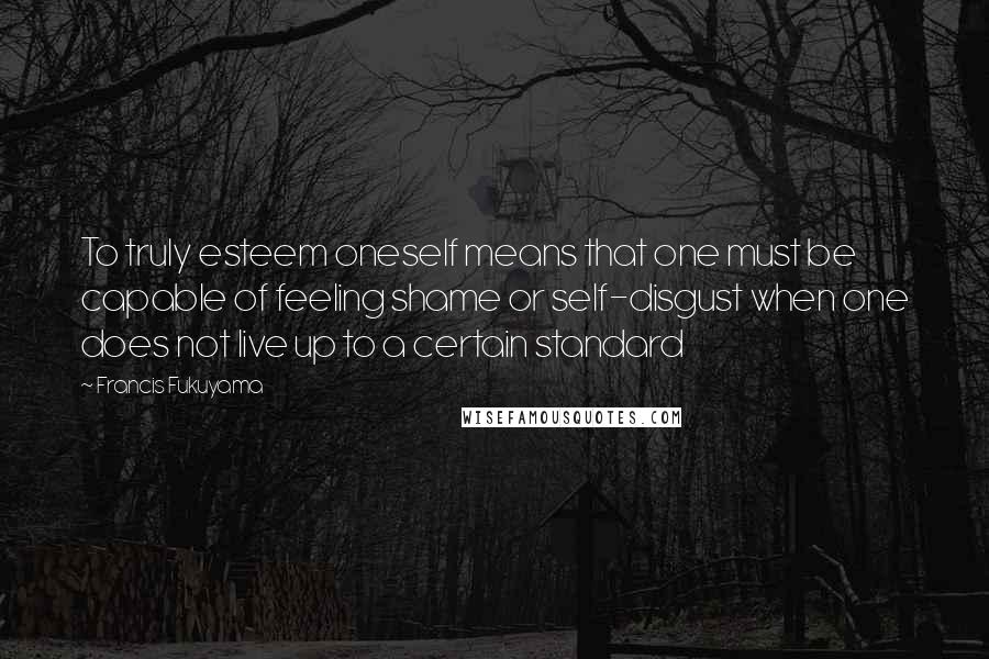 Francis Fukuyama Quotes: To truly esteem oneself means that one must be capable of feeling shame or self-disgust when one does not live up to a certain standard