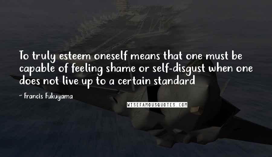 Francis Fukuyama Quotes: To truly esteem oneself means that one must be capable of feeling shame or self-disgust when one does not live up to a certain standard