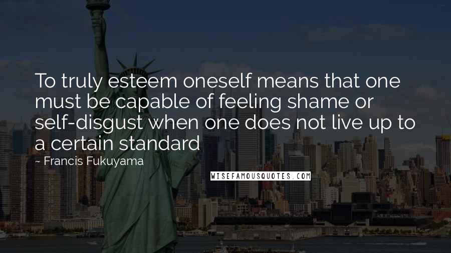 Francis Fukuyama Quotes: To truly esteem oneself means that one must be capable of feeling shame or self-disgust when one does not live up to a certain standard